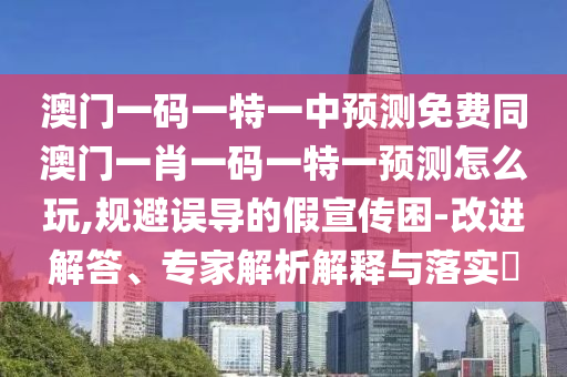 澳門一碼一特一中預測免費同澳門一肖一碼一特一預測怎么玩,規避誤導的假宣傳困-改進解答、專家解析解釋與落實?南充市鑫正商貿有限公司
