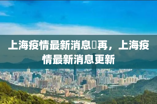 上海疫情最新消息卐再,上海疫情最新消息更新南充市鑫正商貿(mào)有限公司