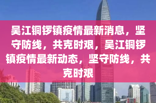 吳江銅鑼鎮(zhèn)疫情最新消息，堅(jiān)守防線，共克時(shí)艱，吳江銅鑼鎮(zhèn)疫情最新動(dòng)態(tài)，堅(jiān)守防線，共克時(shí)南充市鑫正商貿(mào)有限公司艱