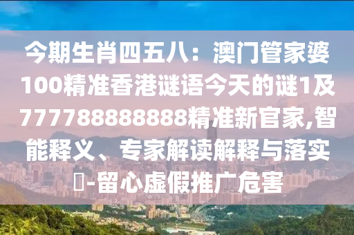 今期生肖四五八：南充市鑫正商貿(mào)有限公司澳門管家婆100精準(zhǔn)香港謎語今天的謎1及777788888888精準(zhǔn)新官家,智能釋義、專家解讀解釋與落實(shí)?-留心虛假推廣危害