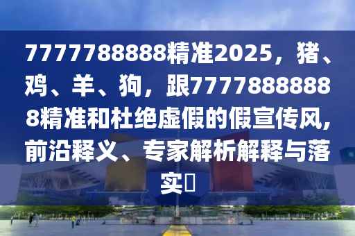 7777788888精準(zhǔn)2025，豬、雞、羊、狗，跟77778888888精準(zhǔn)和杜絕虛假的假宣傳風(fēng),南充市鑫正商貿(mào)有限公司前沿釋義、專家解析解釋與落實(shí)?