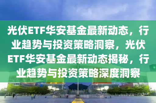 光伏ETF華安基金最新動態，行業趨勢與投資策略洞察，光伏ETF華安基金最新動態揭秘，行業趨勢與投資策略深度洞察南充市鑫正商貿有限公司