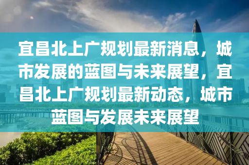 宜昌北上廣規劃最新消息，城市發展的藍圖與未來展望，宜昌北上廣規劃最新動態，城市藍圖與發展未來展望南充市鑫正商貿有限公司