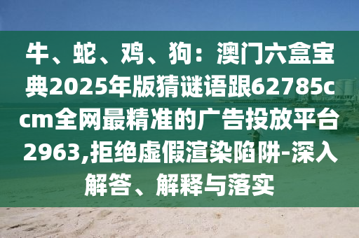 牛、蛇、雞、狗：澳門(mén)六盒寶典2025年版猜謎語(yǔ)跟62785ccm全網(wǎng)最精準(zhǔn)的廣告投放平臺(tái)2963,拒絕虛假渲染陷阱-深入解答、解釋與落實(shí)南充市鑫正商貿(mào)有限公司
