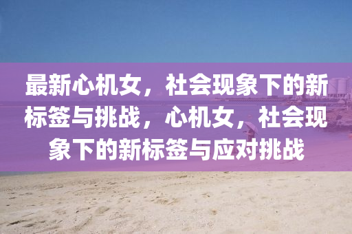 最新心機(jī)女，社會(huì)現(xiàn)象下的新標(biāo)簽與挑戰(zhàn)，心機(jī)女，社會(huì)現(xiàn)象下的新標(biāo)簽與應(yīng)對(duì)挑戰(zhàn)南充市鑫正商貿(mào)有限公司