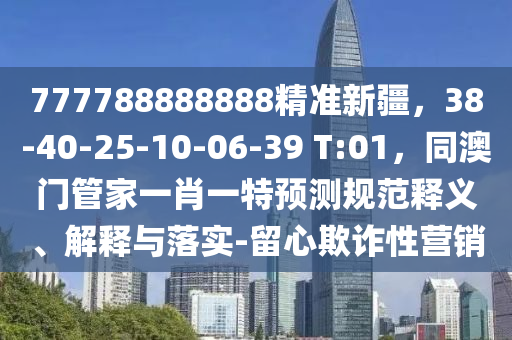 777788888888精準新疆，38-40-25-10-06-39 T:01，同澳門管家一肖一特預測規范釋義、解釋與落實-留心欺詐性營銷南充市鑫正商貿有限公司