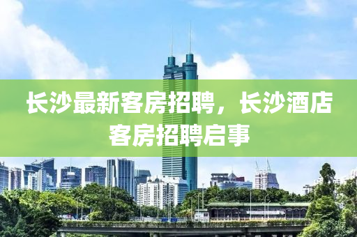 長沙最新客房招聘，長沙酒店客房招聘啟事南充市鑫正商貿有限公司