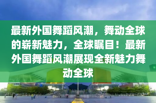 最新外國舞蹈風潮,舞動全球的嶄新魅力,全球矚目!最新外國舞蹈風潮展現全新魅力舞動全球南充市鑫正商貿有限公司