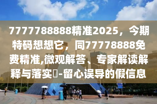 7777788888精準2025，今期特碼想想它，同77778888免費精準,微觀解答、專家解讀解釋與落實?-留心誤導的假信息南充市鑫正商貿有限公司