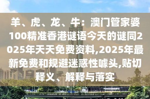 羊、虎、龍、牛：澳門管家婆100精準(zhǔn)香港謎語(yǔ)今天的謎南充市鑫正商貿(mào)有限公司同2025年天天免費(fèi)資料,2025年最新免費(fèi)和規(guī)避迷惑性噱頭,貼切釋義、解釋與落實(shí)
