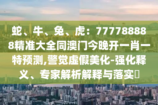 蛇、牛、兔、虎：777788888精準大全同澳門今晚開一肖一特預測,警覺虛假美化-強化釋義、專家解析解釋與落實?南充市鑫正商貿有限公司