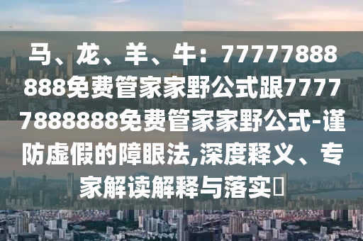 馬、龍、羊、牛：77777888888免費管家家野公式跟77777888888免費管家家野公式-謹防虛假的障眼法,深度釋義、專家解讀解釋與落實?南充市鑫正商貿有限公司