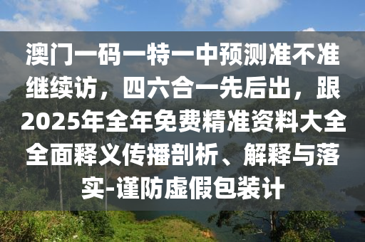 澳門一碼南充市鑫正商貿有限公司一特一中預測準不準繼續訪，四六合一先后出，跟2025年全年免費精準資料大全全面釋義傳播剖析、解釋與落實-謹防虛假包裝計