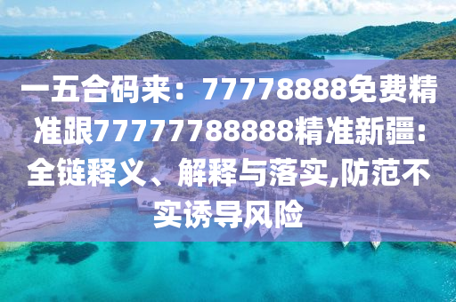 一五南充市鑫正商貿(mào)有限公司合碼來(lái):77778888免費(fèi)精準(zhǔn)跟77777788888精準(zhǔn)新疆:全鏈釋義、解釋與落實(shí),防范不實(shí)誘導(dǎo)風(fēng)險(xiǎn)