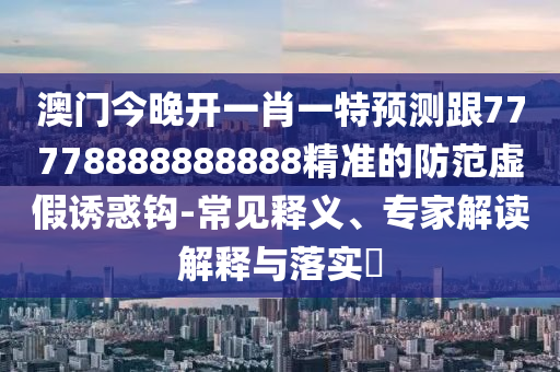 澳門今晚開一肖一特預測跟77778888888888精準南充市鑫正商貿有限公司的防范虛假誘惑鉤-常見釋義、專家解讀解釋與落實?