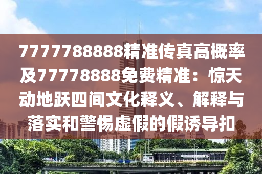 7777788888精準傳真高概率及77778888免南充市鑫正商貿有限公司費精準：驚天動地躍四間文化釋義、解釋與落實和警惕虛假的假誘導扣