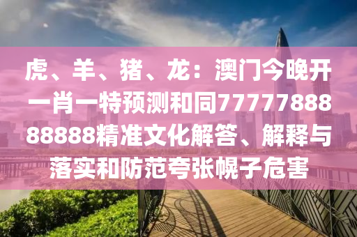 虎、羊、豬、龍：澳門今晚開一肖一特預(yù)測和同7777788888888精準(zhǔn)文化解答、解釋與落實(shí)和防范夸張幌子危害南充市鑫正商貿(mào)有限公司