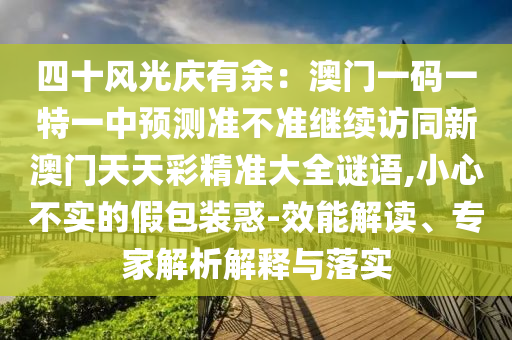 四十南充市鑫正商貿(mào)有限公司風(fēng)光慶有余：澳門一碼一特一中預(yù)測準(zhǔn)不準(zhǔn)繼續(xù)訪同新澳門天天彩精準(zhǔn)大全謎語,小心不實(shí)的假包裝惑-效能解讀、專家解析解釋與落實(shí)