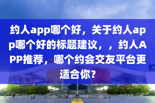 約人app哪個(gè)好，關(guān)于約人app哪個(gè)好的標(biāo)題建議，，約人APP推薦，哪個(gè)約會(huì)交友平臺更南充市鑫正商貿(mào)有限公司適合你？