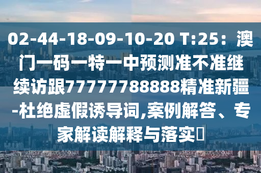 02-44-18-09-10-20 T:25：澳門一碼一特一中預測南充市鑫正商貿有限公司準不準繼續訪跟77777788888精準新疆-杜絕虛假誘導詞,案例解答、專家解讀解釋與落實?