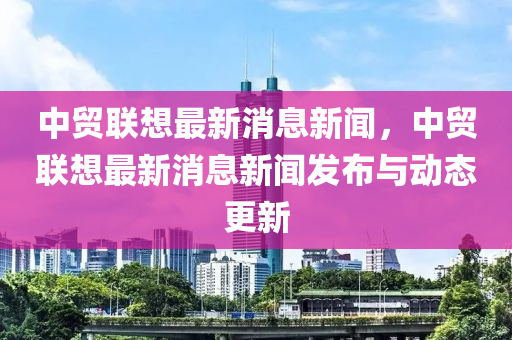 中貿聯想最新消息新聞,中貿聯想最新消息新聞發布與動態更新南充市鑫正商貿有限公司