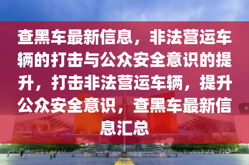 查黑車最新信息,非法營(yíng)運(yùn)車輛的打擊與公眾安全意識(shí)的提升,打擊非法營(yíng)運(yùn)車輛,提升公眾安全意識(shí),查黑車最新信息匯總南充市鑫正商貿(mào)有限公司