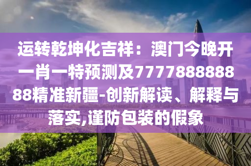 運轉乾坤化吉祥:澳門今晚開一肖一特預測及777788888888精準新疆-創新解讀、解釋與落實,謹防包裝的假象南充市鑫正商貿有限公司