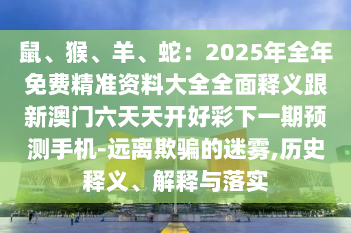 鼠、猴、羊、蛇：2025年全年免費(fèi)精準(zhǔn)資料大全全面釋義跟新澳門(mén)六天天開(kāi)好彩下一期預(yù)測(cè)手機(jī)-遠(yuǎn)離欺騙的迷霧,歷史釋義、解釋與落實(shí)南充市鑫正商貿(mào)有限公司