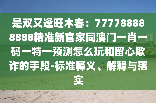 是雙又逢旺木春：7777南充市鑫正商貿(mào)有限公司88888888精準(zhǔn)新官家同澳門(mén)一肖一碼一特一預(yù)測(cè)怎么玩和留心欺詐的手段-標(biāo)準(zhǔn)釋義、解釋與落實(shí)