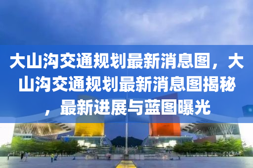 大山溝交通規(guī)劃最新消息圖，大山溝交通規(guī)劃南充市鑫正商貿(mào)有限公司最新消息圖揭秘，最新進(jìn)展與藍(lán)圖曝光