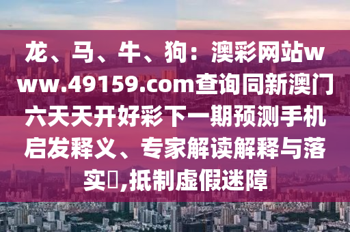 龍、馬、牛、狗:澳彩網站www.49159.соm查詢同新澳門六天天開好彩下一期預測手機啟發釋義、專家解讀解釋與落實?,抵制南充市鑫正商貿有限公司虛假迷障