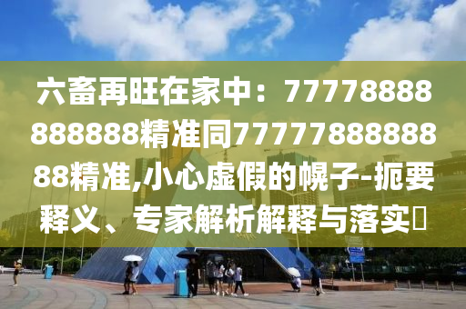 六畜再旺在家中:南充市鑫正商貿有限公司77778888888888精準同7777788888888精準,小心虛假的幌子-扼要釋義、專家解析解釋與落實?