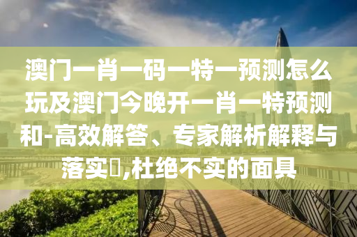 澳門一肖一碼一特一預測怎么玩及澳門今晚開一肖一特預測和-高效解答、專家解析解釋與落實?,杜絕不實的面具南充市鑫正商貿有限公司
