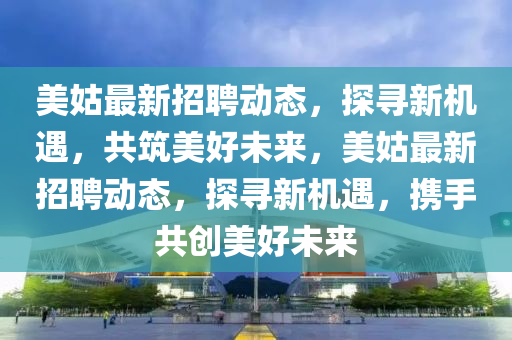 美姑最新招聘動態,探尋新機遇,共筑美好未來,美姑最新招聘動態,探尋新機遇,攜手共創美好未來南充市鑫正商貿有限公司