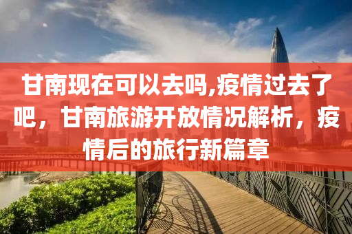 甘南現在可以去嗎,疫情過去了吧,甘南旅游開放情況解析,疫情后的旅行新篇章南充市鑫正商貿有限公司