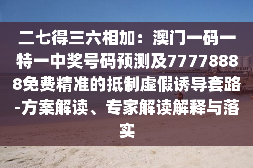 二七得三六相加:澳門一碼一特一中獎號碼預測及77778888免費精準的抵制虛假誘導套路-方案解讀、專家解讀解釋與落實南充市鑫正商貿有限公司