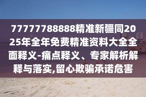 77777788888精準新疆同2025年全年免費精準資料大全全面釋義-痛點釋義、專家解析解釋與落實,留心欺騙承諾危害南充市鑫正商貿有限公司