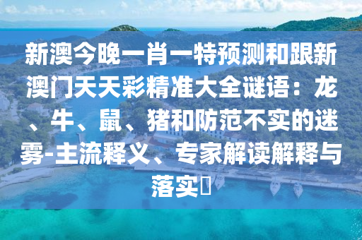 新澳今晚一肖一特預測和跟新澳門天天彩精準大全謎語：龍、牛、鼠、豬和防范不實的迷霧-主流釋義、專家解讀解釋與落實?南充市鑫正商貿有限公司