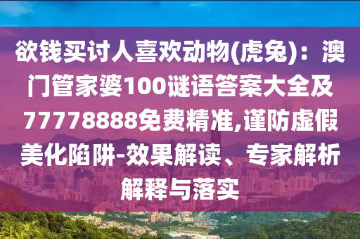 欲錢買討人喜歡動物(虎兔)：澳門管家婆100謎語答案大全及77778888免費精準,謹防虛假美化陷阱-效果解讀、專家解析解釋與落實南充市鑫正商貿有限公司