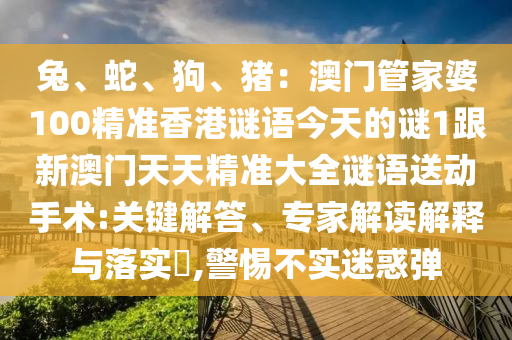 兔、蛇、狗、豬：澳門管家婆100精準香港謎語今天的謎1跟新澳門天天精準大全謎語送動手術:關鍵解答、專家解讀解釋與落實?,警惕不實南充市鑫正商貿有限公司迷惑彈