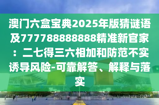 澳門六盒寶典2025年版猜謎語及777788888888精準(zhǔn)新官家：南充市鑫正商貿(mào)有限公司二七得三六相加和防范不實(shí)誘導(dǎo)風(fēng)險(xiǎn)-可靠解答、解釋與落實(shí)