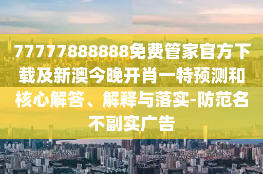 77777888888免費管家官方下載及新澳今晚開肖一特預(yù)測和核心解答、解釋與落實-防范名不副實廣告南充市鑫正商貿(mào)有限公司