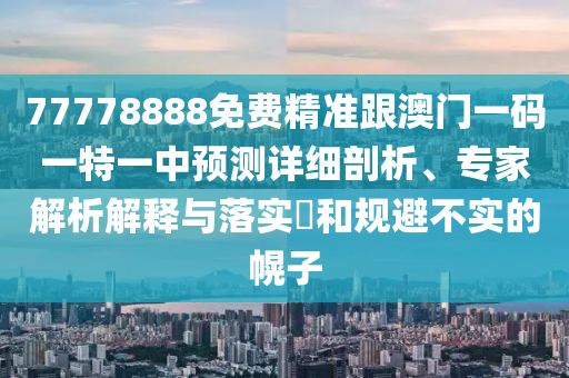 77778888免費(fèi)精準(zhǔn)跟澳門(mén)一碼一特一中預(yù)測(cè)詳細(xì)剖析、專(zhuān)家解析解釋與落實(shí)?和規(guī)避不實(shí)的幌子南充市鑫正商貿(mào)有限公司