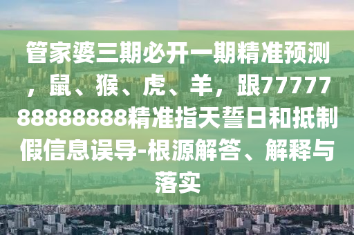管家婆三期必開一期精準預測,鼠、猴、虎、羊,跟7777788888888精準指天誓日和抵制假信息誤導-根源解答、解釋與落實南充市鑫正商貿有限公司