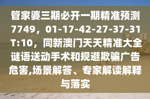 管家婆三期必開一期精準預測7749,01-17-42-27-37-31 T:10,同新澳門天天精準大全謎語送動手術和規避欺騙廣告危害,場景解答、專家解讀解釋與落實南充市鑫正商貿有限公司