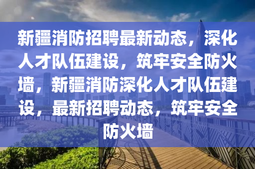 新疆消防招聘最新動(dòng)態(tài)，深化人才隊(duì)伍建設(shè)，筑牢安全防火墻，新疆消防深化人才隊(duì)伍建設(shè)，最新招聘動(dòng)態(tài)，筑牢安全防火墻南充市鑫正商貿(mào)有限公司