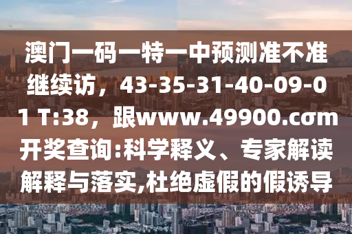 澳門一碼一特一中預測準不準繼續訪，43-35-31-40-09-01 T:38，跟www.49900.cσm開獎查詢:科學釋義、專家解讀解釋與落實,杜絕虛假的假誘導南充市鑫正商貿有限公司