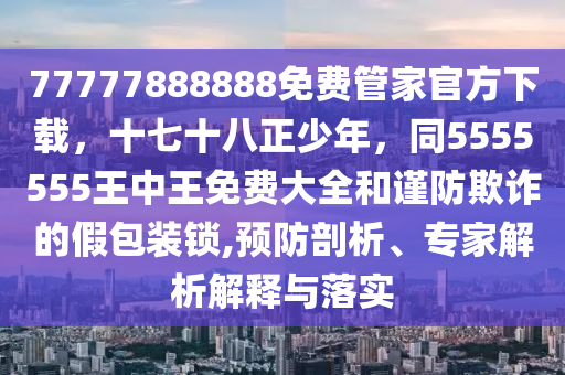 77777888888免費管家官方下載,十七十八正少年,同5555555王中王免費大全和謹防欺詐的假包裝鎖,預防剖析、專家解析解釋與落實南充市鑫正商貿有限公司