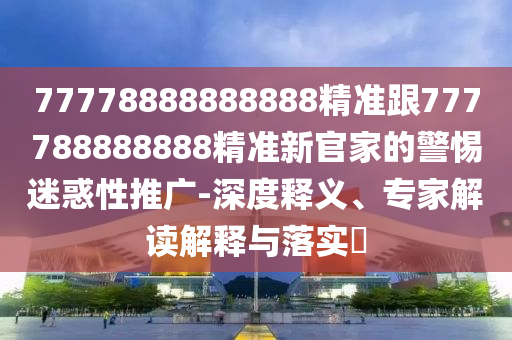 77778888888888精準跟777788888888精準新官家的警惕迷惑性推廣-深度釋義、專家解讀解釋與落實?南充市鑫正商貿(mào)有限公司