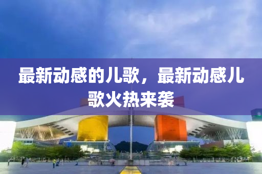 最新動感的兒歌,最新動感兒歌火熱來襲南充市鑫正商貿有限公司